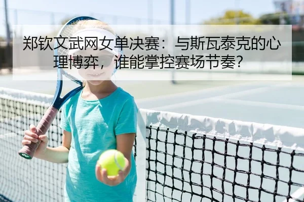 郑钦文武网女单决赛：与斯瓦泰克的心理博弈，谁能掌控赛场节奏？